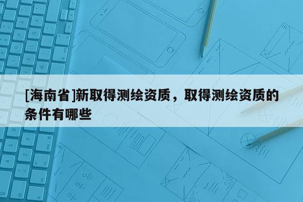 [海南省]新取得测绘资质，取得测绘资质的条件有哪些