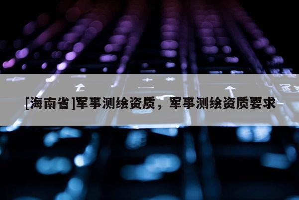 [海南省]军事测绘资质，军事测绘资质要求