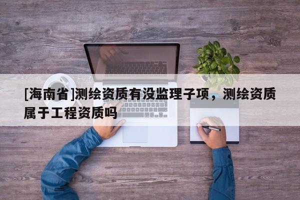 [海南省]测绘资质有没监理子项，测绘资质属于工程资质吗