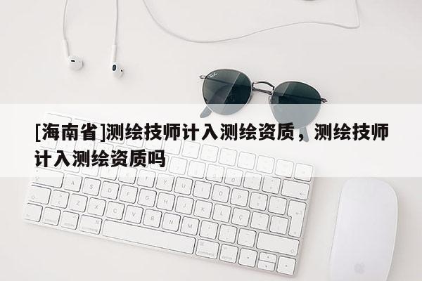 [海南省]测绘技师计入测绘资质，测绘技师计入测绘资质吗