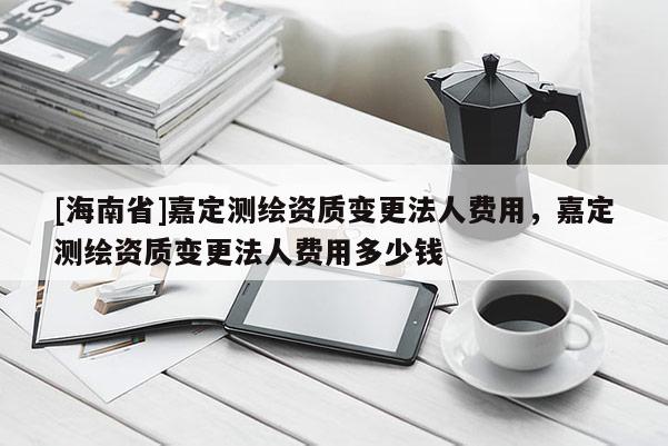 [海南省]嘉定测绘资质变更法人费用，嘉定测绘资质变更法人费用多少钱