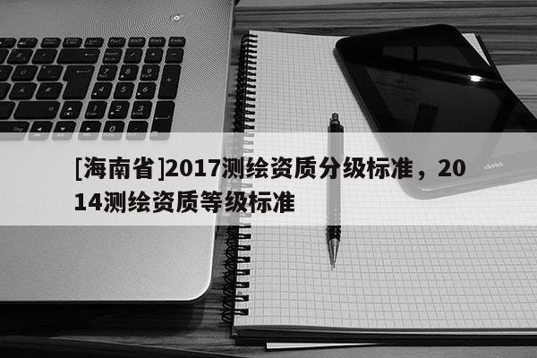 [海南省]2017测绘资质分级标准，2014测绘资质等级标准