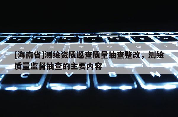 [海南省]测绘资质巡查质量抽查整改，测绘质量监督抽查的主要内容