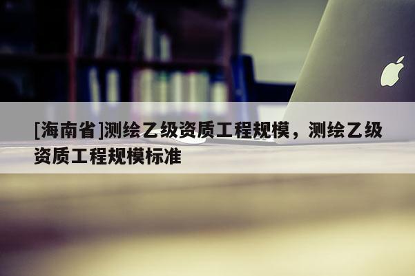 [海南省]测绘乙级资质工程规模，测绘乙级资质工程规模标准