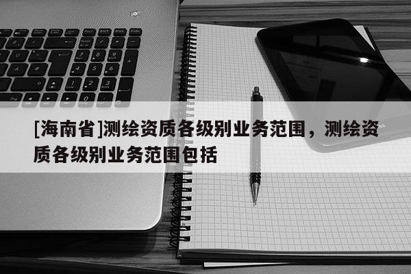 [海南省]测绘资质各级别业务范围，测绘资质各级别业务范围包括