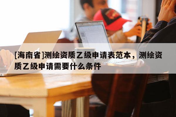 [海南省]测绘资质乙级申请表范本，测绘资质乙级申请需要什么条件