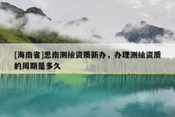 [海南省]思南测绘资质新办，办理测绘资质的周期是多久
