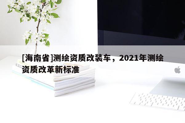 [海南省]测绘资质改装车，2021年测绘资质改革新标准