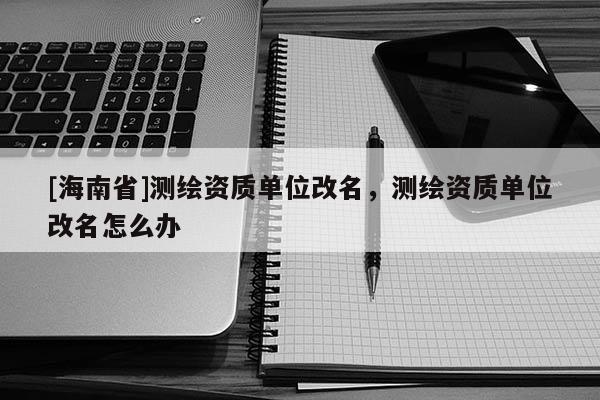 [海南省]测绘资质单位改名，测绘资质单位改名怎么办