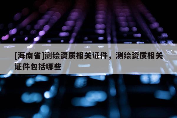 [海南省]测绘资质相关证件，测绘资质相关证件包括哪些
