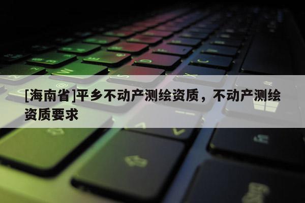 [海南省]平乡不动产测绘资质，不动产测绘资质要求