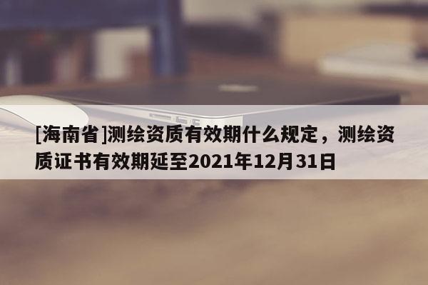[海南省]测绘资质有效期什么规定，测绘资质证书有效期延至2021年12月31日