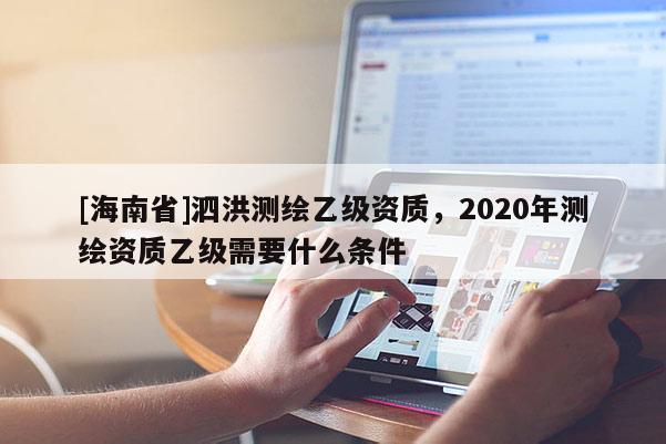 [海南省]泗洪测绘乙级资质，2020年测绘资质乙级需要什么条件