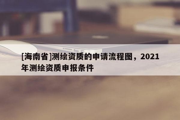 [海南省]测绘资质的申请流程图，2021年测绘资质申报条件
