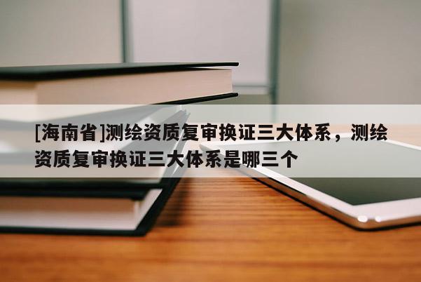 [海南省]测绘资质复审换证三大体系，测绘资质复审换证三大体系是哪三个
