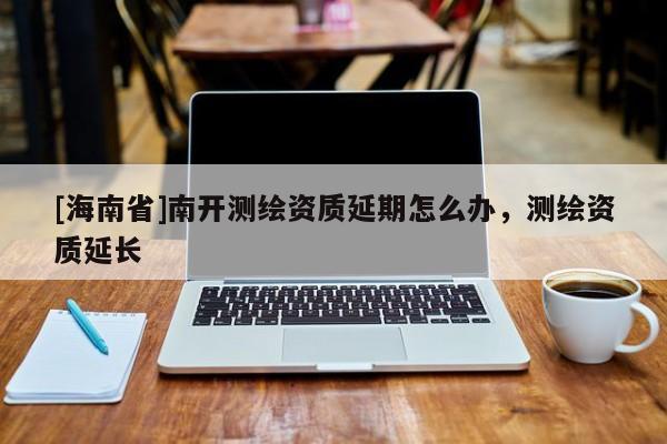 [海南省]南开测绘资质延期怎么办，测绘资质延长