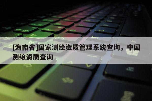 [海南省]国家测绘资质管理系统查询，中国测绘资质查询
