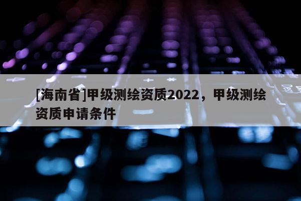 [海南省]甲级测绘资质2022，甲级测绘资质申请条件