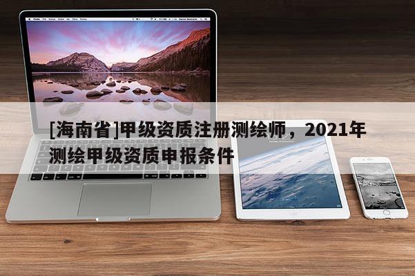 [海南省]甲级资质注册测绘师，2021年测绘甲级资质申报条件