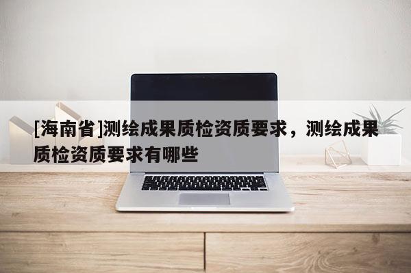 [海南省]测绘成果质检资质要求，测绘成果质检资质要求有哪些