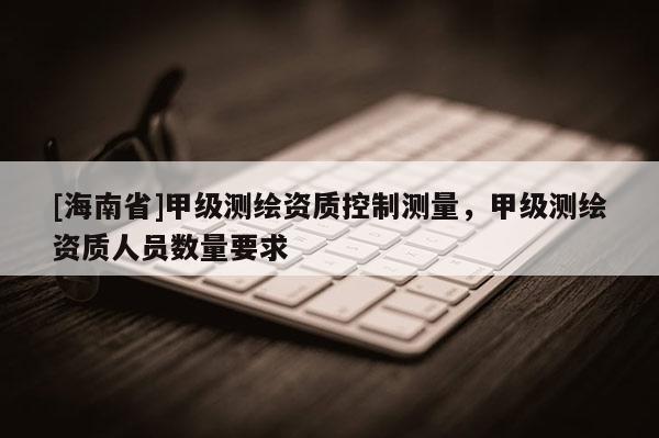 [海南省]甲级测绘资质控制测量，甲级测绘资质人员数量要求