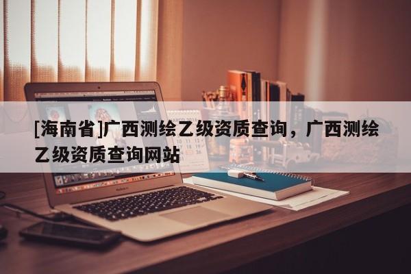 [海南省]广西测绘乙级资质查询，广西测绘乙级资质查询网站