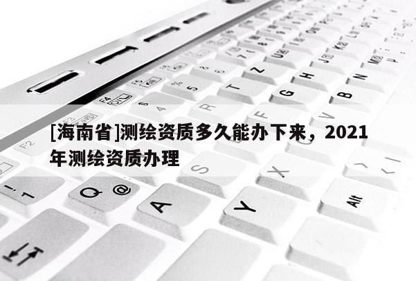 [海南省]测绘资质多久能办下来，2021年测绘资质办理