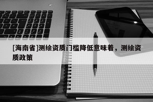 [海南省]测绘资质门槛降低意味着，测绘资质政策