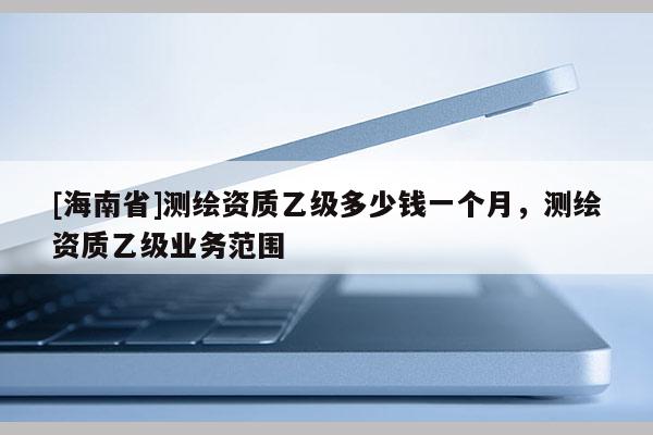 [海南省]测绘资质乙级多少钱一个月，测绘资质乙级业务范围