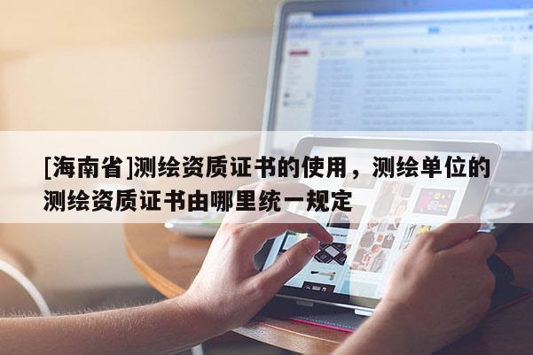[海南省]测绘资质证书的使用，测绘单位的测绘资质证书由哪里统一规定