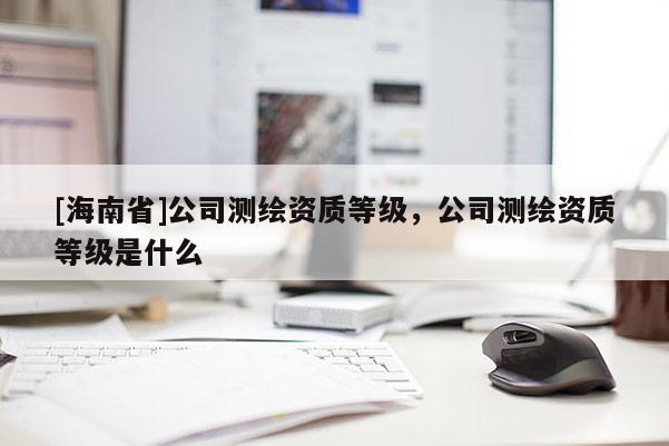 [海南省]公司测绘资质等级，公司测绘资质等级是什么