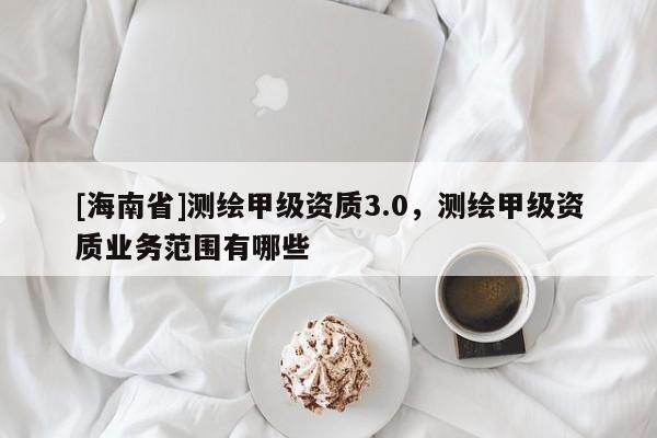 [海南省]测绘甲级资质3.0，测绘甲级资质业务范围有哪些