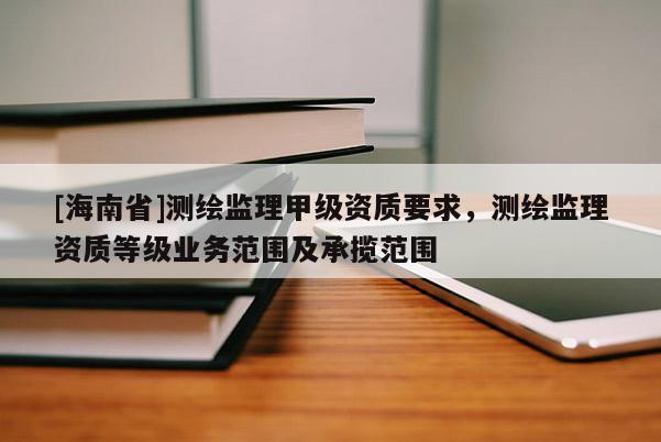 [海南省]测绘监理甲级资质要求，测绘监理资质等级业务范围及承揽范围