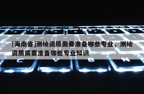 [海南省]测绘资质需要准备哪些专业，测绘资质需要准备哪些专业知识