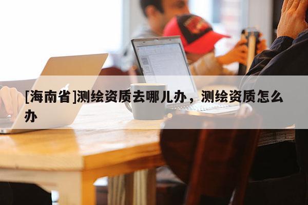 [海南省]测绘资质去哪儿办，测绘资质怎么办