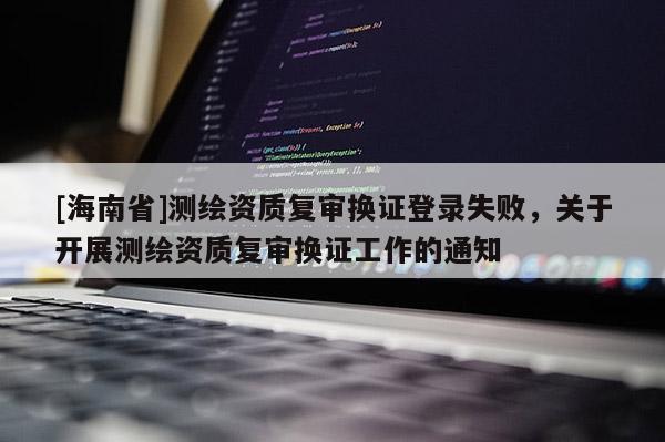 [海南省]测绘资质复审换证登录失败，关于开展测绘资质复审换证工作的通知