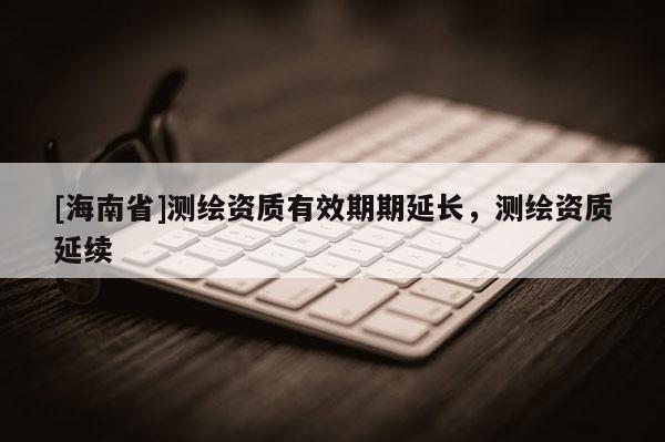 [海南省]测绘资质有效期期延长，测绘资质延续