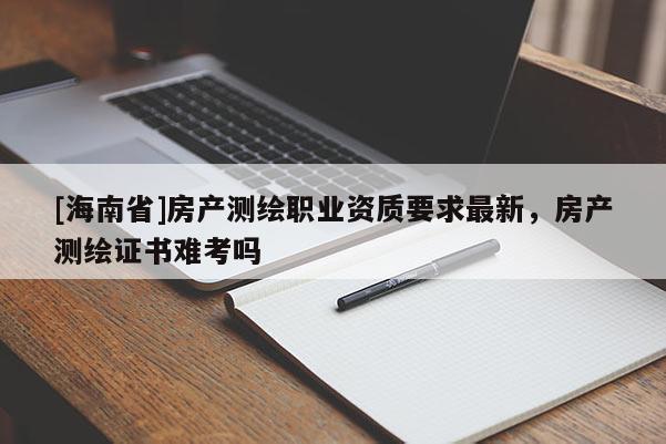 [海南省]房产测绘职业资质要求最新，房产测绘证书难考吗