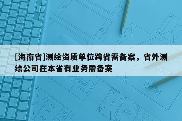 [海南省]测绘资质单位跨省需备案，省外测绘公司在本省有业务需备案