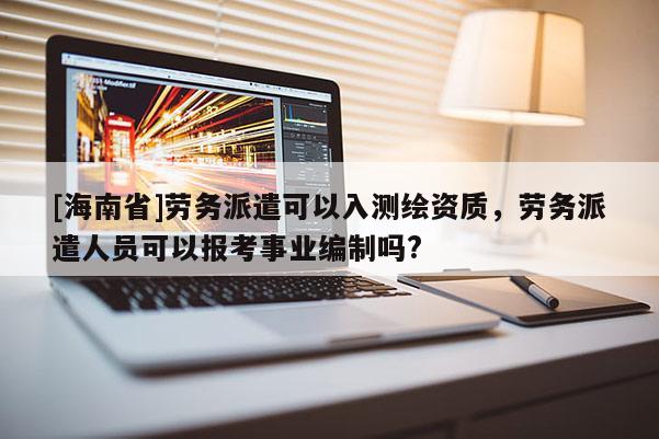 [海南省]劳务派遣可以入测绘资质，劳务派遣人员可以报考事业编制吗?