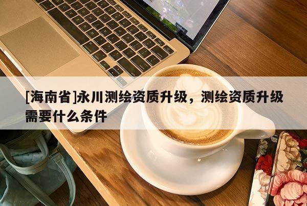 [海南省]永川测绘资质升级，测绘资质升级需要什么条件