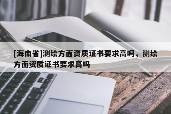 [海南省]测绘方面资质证书要求高吗，测绘方面资质证书要求高吗