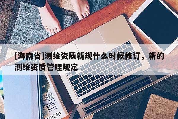 [海南省]测绘资质新规什么时候修订，新的测绘资质管理规定