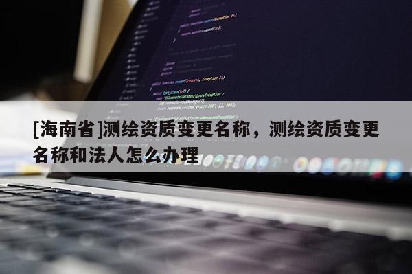 [海南省]测绘资质变更名称，测绘资质变更名称和法人怎么办理