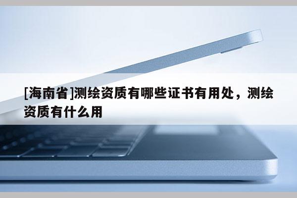 [海南省]测绘资质有哪些证书有用处，测绘资质有什么用