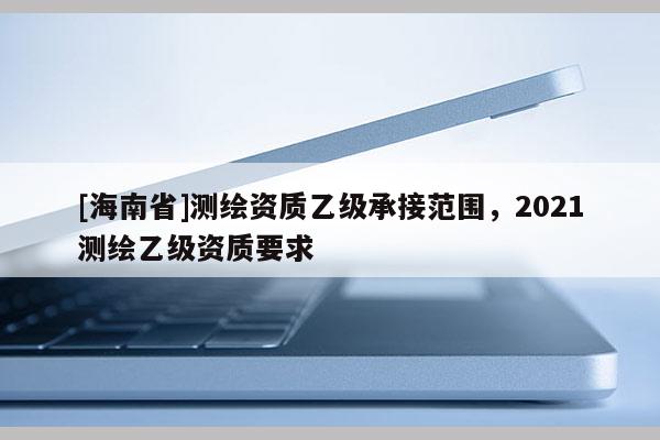 [海南省]测绘资质乙级承接范围，2021测绘乙级资质要求