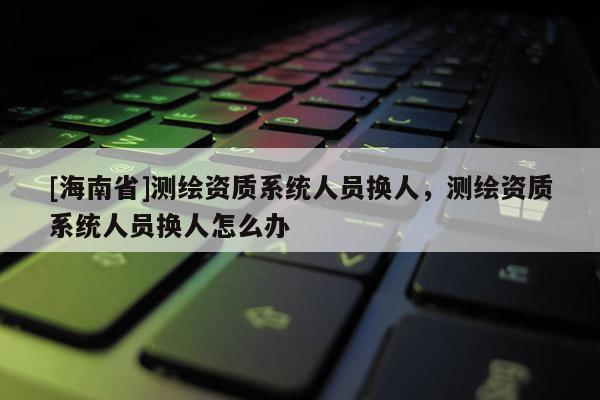 [海南省]测绘资质系统人员换人，测绘资质系统人员换人怎么办