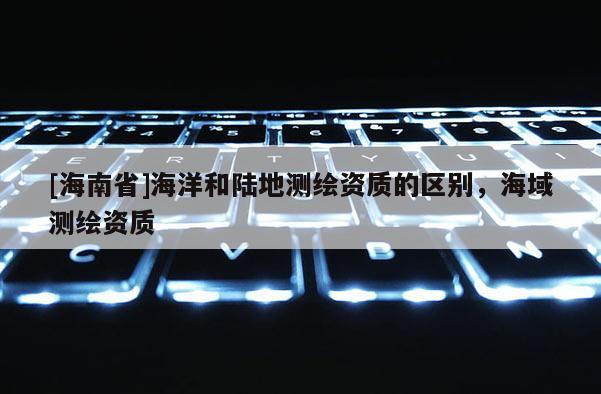 [海南省]海洋和陆地测绘资质的区别，海域测绘资质