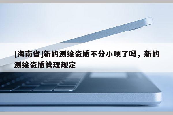 [海南省]新的测绘资质不分小项了吗，新的测绘资质管理规定