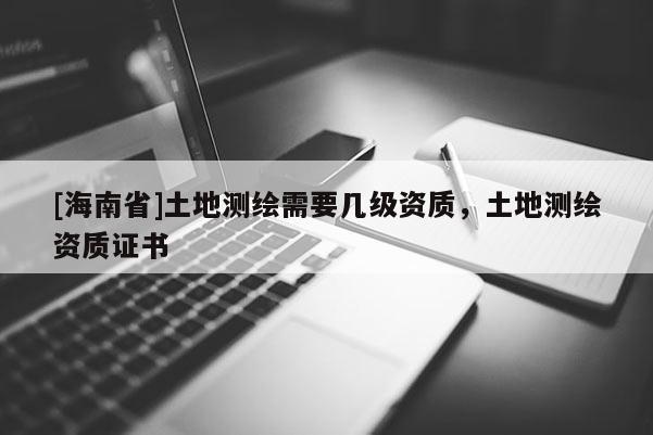 [海南省]土地测绘需要几级资质，土地测绘资质证书